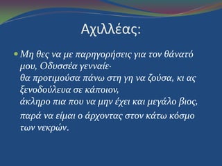 Αχιλλζασ:
 Mη θεσ να με παρηγορήςεισ για τον θάνατό
μου, Oδυςςέα γενναίε·
θα προτιμούςα πάνω ςτη γη να ζούςα, κι ασ
ξενοδούλευα ςε κάποιον,
άκληρο πια που να μην έχει και μεγάλο βιοσ,
παρά να είμαι ο άρχοντασ ςτον κάτω κόςμο
των νεκρών.
 