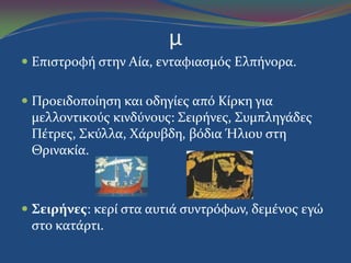 μ
 Επιςτροφό ςτην Αύα, ενταφιαςμόσ Ελπόνορα.
 Προειδοπούηςη και οδηγύεσ από Κύρκη για
μελλοντικούσ κινδύνουσ: Σειρόνεσ, Συμπληγϊδεσ
Πϋτρεσ, Σκύλλα, Χϊρυβδη, βόδια Ήλιου ςτη
Θρινακύα.
 Σειρήνεσ: κερύ ςτα αυτιϊ ςυντρόφων, δεμϋνοσ εγώ
ςτο κατϊρτι.
 