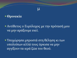 μ
 Θρινακία
 Αντύθετοσ ο Ευρύλοχοσ με την πρόταςό μου
να μην αρϊξουμε εκεύ.
 Υποχώρηςα μπροςτϊ ςτη θϋληςη κι των
υπολούπων αλλϊ τουσ όρκιςα να μην
αγγύξουν τα ιερϊ ζώα του θεού.
 