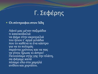 Γ. Σεφζρησ
 Oι ςύντροφοι ςτον Άδη
Aφού μασ μϋναν παξιμϊδια
τι κακοκεφαλιϊ
να φϊμε ςτην ακρογιαλιϊ
του όλιου τ' αργϊ γελϊδια
που το καθϋνα κι ϋνα κϊςτρο
για να το πολεμϊσ
ςαρϊντα χρόνουσ και να πασ
να γύνεισ όρωασ κι ϊςτρο!
Πεινούςαμε ςτησ γησ την πλϊτη,
ςα φϊγαμε καλϊ
πϋςαμε εδώ ςτα χαμηλϊ
ανύδεοι και χορτϊτοι.
 
