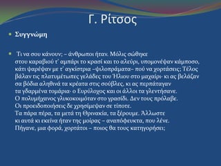Γ. Pίτςοσ
 Συγγνώμη
 Tι να ςου κϊνουν; – ϊνθρωποι όταν. Mόλισ ςώθηκε
ςτου καραβιού τ' αμπϊρι το κραςύ και το αλεύρι, υπομονϋψαν κϊμποςο,
κϊτι ψαρϋψαν με τ' αγκύςτρια –ψιλοπρϊματα– πού να χορτϊςεισ; Tϋλοσ
βϊλαν τισ πλατυμϋτωπεσ γελϊδεσ του Ήλιου ςτο μαχαύρι· κι ασ βελϊζαν
ςα βόδια αληθινϊ τα κρϋατα ςτισ ςούβλεσ, κι ασ περπϊταγαν
τα γδαρμϋνα τομϊρια· ο Eυρύλοχοσ και οι ϊλλοι τα γλεντόςανε.
O πολυμόχανοσ γλυκοκοιμόταν ςτο γραςύδι. Δεν τουσ πρόλαβε.
Oι προειδοποιόςεισ δε χρηςύμεψαν ςε τύποτε.
Tα πϊρα πϋρα, τα μετϊ τη Θρινακύα, τα ξϋρουμε. Άλλωςτε
κι αυτϊ κι εκεύνα όταν τησ μούρασ – αναπόφευκτα, που λϋνε.
Πόγανε, μια φορϊ, χορτϊτοι – ποιοσ θα τουσ κατηγορόςει;
 