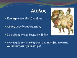 Αίολος
 Ένα μήνα ςτο πλωτό νηςύ του
 Αςκόσ με ενϊντιουσ ανϋμουσ
 Σε 9 μέρεσ αντικρύζουμε την Ιθϊκη
 Ενώ κοιμόμουν, οι ςύντροφού μου άνοιξαν τον αςκό
νομύζοντασ ότι ϋχει θηςαυρό!
 