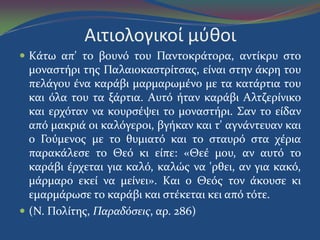 Αιτιολογικοί μφθοι
 Kϊτω απ' το βουνό του Παντοκρϊτορα, αντύκρυ ςτο
μοναςτόρι τησ Παλαιοκαςτρύτςασ, εύναι ςτην ϊκρη του
πελϊγου ϋνα καρϊβι μαρμαρωμϋνο με τα κατϊρτια του
και όλα του τα ξϊρτια. Aυτό όταν καρϊβι Aλτζερύνικο
και ερχόταν να κουρςϋψει το μοναςτόρι. Σαν το εύδαν
από μακριϊ οι καλόγεροι, βγόκαν και τ' αγνϊντευαν και
ο Γούμενοσ με το θυμιατό και το ςταυρό ςτα χϋρια
παρακϊλεςε το Θεό κι εύπε: «Θεϋ μου, αν αυτό το
καρϊβι ϋρχεται για καλό, καλώσ να 'ρθει, αν για κακό,
μϊρμαρο εκεύ να μεύνει». Kαι ο Θεόσ τον ϊκουςε κι
εμαρμϊρωςε το καρϊβι και ςτϋκεται κει από τότε.
 (N. Πολύτησ, Παραδόςεισ, αρ. 286)
 