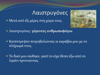 Λαιςτρυγόνεσ
 Μετϊ από ϋξι μϋρεσ ςτη χώρα τουσ.
 Λαιςτρυγόνεσ: γίγαντεσ ανθρωποφάγοι
 Κατϋςτρεψαν πετροβολώντασ 11 καρϊβια μου με το
πλόρωμϊ τουσ.
 Το δικό μου ςώθηκε, γιατύ το εύχα δϋςει ϋξω από το
λιμϊνι προνοώντασ.
 