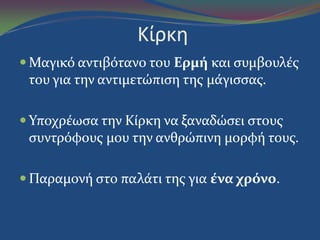 Κίρκη
 Μαγικό αντιβότανο του Ερμή και ςυμβουλϋσ
του για την αντιμετώπιςη τησ μϊγιςςασ.
 Υποχρϋωςα την Κύρκη να ξαναδώςει ςτουσ
ςυντρόφουσ μου την ανθρώπινη μορφό τουσ.
 Παραμονό ςτο παλϊτι τησ για ένα χρόνο.
 