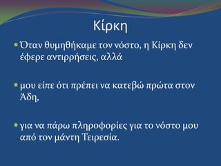 Κίρκη
 Όταν θυμηθόκαμε τον νόςτο, η Κύρκη δεν
ϋφερε αντιρρόςεισ, αλλϊ
 μου εύπε ότι πρϋπει να κατεβώ πρώτα ςτον
Άδη,
 για να πϊρω πληροφορύεσ για το νόςτο μου
από τον μϊντη Τειρεςύα.
 