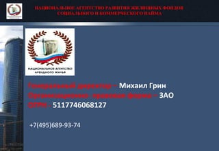 НАЦИОНАЛЬНОЕ АГЕНТСТВО РАЗВИТИЯ ЖИЛИЩНЫХ ФОНДОВ
СОЦИАЛЬНОГО И КОММЕРЧЕСКОГО НАЙМА
Генеральный директор – Михаил Грин
Организационно- правовая форма – ЗАО
ОГРН - 5117746068127
+7(495)689-93-74
 