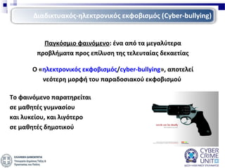 Παγκόσμιο φαινόμενο: ένα από τα μεγαλύτερα
προβλήματα προς επίλυση της τελευταίας δεκαετίας
Ο «ηλεκτρονικός εκφοβισμός/cyber-bullying», αποτελεί
νεότερη μορφή του παραδοσιακού εκφοβισμού
Το φαινόμενο παρατηρείται
σε μαθητές γυμνασίου
και λυκείου, και λιγότερο
σε μαθητές δημοτικού
Διαδικτυακός-ηλεκτρονικός εκφοβισμός (Cyber-bullying)
 