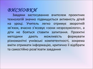 ВИСНОВКИ
Завдяки застосуванню вчителем проектних
технологій значно підвищується активність дітей
на уроці. Учитель легко отримує зворотній
зв’язок, вчасно з’ясовує «зони незрозумілого», а
діти не бояться ставити запитання. Проектні
методики дають можливість формувати
різноманітні учнівські компетентності, зокрема
вміти отримати інформацію, критично її відібрати
та самостійно розв’язати завдання
 
