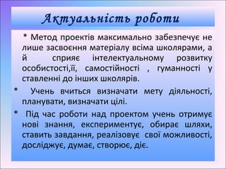 * Метод проектів максимально забезпечує не
лише засвоєння матеріалу всіма школярами, а
й сприяє інтелектуальному розвитку
особистості,її, самостійності , гуманності у
ставленні до інших школярів.
* Учень вчиться визначати мету діяльності,
планувати, визначати цілі.
* Під час роботи над проектом учень отримує
нові знання, експериментує, обирає шляхи,
ставить завдання, реалізовує свої можливості,
досліджує, думає, створює, діє.
Актуальність роботи
 