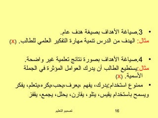 ‫التعليم‬ ‫تصميم‬ 16
•3.‫عام‬ ‫هدف‬ ‫بصيغة‬ ‫الهداف‬ ‫.صياغة‬
:‫مثال‬.‫للطالب‬ ‫العلمي‬ ‫التفكير‬ ‫مهارة‬ ‫تنمية‬ ‫الدرس‬ ‫من‬ ‫الهدف‬)X(
•4.‫واضحة‬ ‫غير‬ ‫تعلمية‬ ‫تنتائج‬ ‫بصورة‬ ‫الهداف‬ ‫.صياغة‬
:‫مثال‬‫الجملة‬ ‫في‬ ‫المؤثرة‬ ‫العوامل‬ ‫يدرك‬ ‫أن‬ ‫الطالب‬ ‫يستطيع‬
.‫السمية‬)X(
•‫يفكر‬ ،‫،يعرف،يحب،يكره،يتعلم‬ ‫يفهم‬ ،‫استخدام:يدرك‬ ‫ممنوع‬
‫يقفز‬ ،‫يجمع‬ ،‫يحلل‬ ،‫يقارن‬ ،‫يتلو‬ ،‫يقيس‬ ‫باستخدام‬ ‫ويسمح‬
 