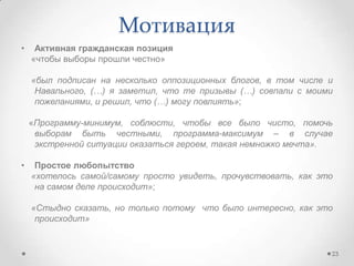 • Активная гражданская позиция
«чтобы выборы прошли честно»
«был подписан на несколько оппозиционных блогов, в том числе и
Навального, (…) я заметил, что те призывы (…) совпали с моими
пожеланиями, и решил, что (…) могу повлиять»;
«Программу-минимум, соблюсти, чтобы все было чисто, помочь
выборам быть честными, программа-максимум – в случае
экстренной ситуации оказаться героем, такая немножко мечта».
• Простое любопытство
«хотелось самой/самому просто увидеть, прочувствовать, как это
на самом деле происходит»;
«Стыдно сказать, но только потому что было интересно, как это
происходит»
Мотивация
23
 