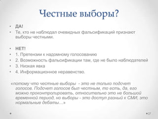 • ДА!
• Те, кто не наблюдал очевидных фальсификаций признают
выборы честными.
• НЕТ!
• 1. Претензии к надомному голосованию
• 2. Возможность фальсификации там, где не было наблюдателей
• 3. Низкая явка
• 4. Информационное неравенство.
«потому что честные выборы - это не только подсчет
голосов. Подсчет голосов был честным, то есть, да, его
можно проконтролировать, относительно это не большой
временной период, но выборы - это доступ разный к СМИ, это
нормальные дебаты…»
Честные выборы?
27
 