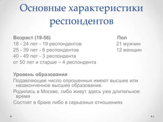 Возраст (19-56) Пол
18 - 24 лет - 19 респондентов 21 мужчин
25 - 39 лет - 6 респондентов 12 женщин
40 - 49 лет - 3 респондента
от 50 лет и старше – 4 респондента
Уровень образования
Подавляющее число опрошенных имеют высшее или
незаконченное высшее образование.
Родились в Москве, либо живут здесь уже длительное
время
Состоят в браке либо в серьезных отношениях
Основные характеристики
респондентов
6
 