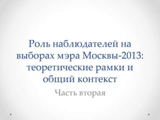 Роль наблюдателей на
выборах мэра Москвы-2013:
теоретические рамки и
общий контекст
Часть вторая
 