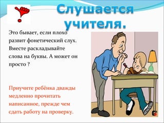 Это бывает, если плохо
развит фонетический слух.
Вместе раскладывайте
слова на буквы. А может он
просто ?
Приучите ребёнка дважды
медленно прочитать
написанное, прежде чем
сдать работу на проверку.
 