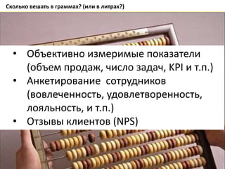 Сколько вешать в граммах? (или в литрах?)
• Объективно измеримые показатели
(объем продаж, число задач, KPI и т.п.)
• Анкетирование сотрудников
(вовлеченность, удовлетворенность,
лояльность, и т.п.)
• Отзывы клиентов (NPS)
 
