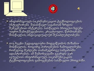 ინფორმაციულ–საკომუნიკაციო ტექნოლოგიებისინფორმაციულ–საკომუნიკაციო ტექნოლოგიების
ინტეგრირება შესასწავლ საგანთან ზრდისინტეგრირება შესასწავლ საგანთან ზრდის
შემეცნებით ინტერესს, სასწავლო პროცესი ხდებაშემეცნებით ინტერესს, სასწავლო პროცესი ხდება
უფრო შემოქმედებითი, კრეატიული, წარმოაჩენსუფრო შემოქმედებითი, კრეატიული, წარმოაჩენს
მოსწავლის ინდივიდუალურ შესაძლებლობებს.მოსწავლის ინდივიდუალურ შესაძლებლობებს.
თუ ჩვენი პედაგოგიური მოღვაწეობის მიზანიათუ ჩვენი პედაგოგიური მოღვაწეობის მიზანია
, ,მოსწავლის როგორც პიროვნების ჩამოყალიბება, ,მოსწავლის როგორც პიროვნების ჩამოყალიბება
რომელიც შეძლებს თანამედროვე სამყაროშირომელიც შეძლებს თანამედროვე სამყაროში
,ადაპტირებას ამ შემთხვევაში გვერდს ვერ,ადაპტირებას ამ შემთხვევაში გვერდს ვერ
–ავუვლით ინფორმაციულ საკომუნიკაციო–ავუვლით ინფორმაციულ საკომუნიკაციო
.ტექნოლოგიების გამოყენებას სასწავლო პროცესში.ტექნოლოგიების გამოყენებას სასწავლო პროცესში
 