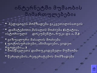  პედაგოგის მომზადება გაკვეთილისათვისპედაგოგის მომზადება გაკვეთილისათვის
 ( ,დამატებითი მასალის მოძიება სტატია( ,დამატებითი მასალის მოძიება სტატია
, . .)ისტორიული დოკუმენტი რუკა და ა შ, . .)ისტორიული დოკუმენტი რუკა და ა შ
 ვიზუალური მასალის მოძიებავიზუალური მასალის მოძიება
( , ,ფოტოსურათები ანიმაციები ვიდეო( , ,ფოტოსურათები ანიმაციები ვიდეო
...რგოლები...რგოლები ))
 მოსწავლეთა დამოუკიდებელი მუშაობამოსწავლეთა დამოუკიდებელი მუშაობა
 ,წერილების რეფერატების მომზადება,წერილების რეფერატების მომზადება
ინტერნეტში მუშაობის
:მიმართულებები
 