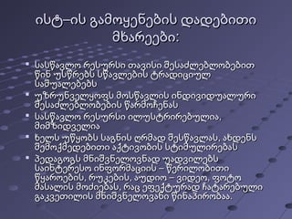 ისტ–ის გამოყენების დადებითიისტ–ის გამოყენების დადებითი
მხარეები:მხარეები:

სასწავლო რესურსი თავისი შესაძლებლობებითსასწავლო რესურსი თავისი შესაძლებლობებით
წინ უსწრებს სწავლების ტრადიციულწინ უსწრებს სწავლების ტრადიციულ
საშუალებებსსაშუალებებს

უზრუნველყოფს მოსწავლის ინდივიდუალურიუზრუნველყოფს მოსწავლის ინდივიდუალური
შესაძლებლობების წარმოჩენასშესაძლებლობების წარმოჩენას

სასწავლო რესურსი ილუსტრირებულია,სასწავლო რესურსი ილუსტრირებულია,
მიმზიდველიამიმზიდველია

ხელს უწყობს საგნის ღრმად შესწავლას, ახდენსხელს უწყობს საგნის ღრმად შესწავლას, ახდენს
შემოქმედებითი აქტივობის სტიმულირებასშემოქმედებითი აქტივობის სტიმულირებას

პედაგოგს მნიშვნელოვნად უადვილებსპედაგოგს მნიშვნელოვნად უადვილებს
საინტერესო ინფორმაციის – წერილობითისაინტერესო ინფორმაციის – წერილობითი
წყაროების, რუკების, აუდიო – ვიდეო, ფოტოწყაროების, რუკების, აუდიო – ვიდეო, ფოტო
მასალის მოძიებას, რაც ეფექტურად ჩატარებულიმასალის მოძიებას, რაც ეფექტურად ჩატარებული
გაკვეთილის მნიშვნელოვანი წინაპირობაა.გაკვეთილის მნიშვნელოვანი წინაპირობაა.
 