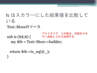 is はスカラーにした結果値を比較して
いる
Test::Moreのソース
sub is ($$;$) {
my $tb = Test::More->builder;
return $tb->is_eq(@_);
}
プロトタイプ この場合、引...
