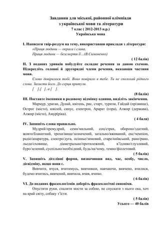 Завдання для міської, районної олімпіади
з української мови та літератури
7 клас ( 2012-2013 н.р.)
Українська мова
І. Написати твір-роздум на тему, використавши приклади з літератури:
«Праця людини — окраса і слава,
Праця людини — безсмертя її…(В.Симоненко)
( 12 балів)
ІІ. З поданих уривків побудуйте складне речення за даною схемою.
Підкресліть головні й другорядні члени речення, вказавши частини
мови.
Слово довірилося тобі. Воно повірило в тебе. Ти не сполохай рідного
слова. Захисти його. До серця притули.
[ ],[ ], а [ ].
(8 балів)
ІІІ. Поставте іменники в родовому відмінку однини, виділіть закінчення.
Мармур, ураган, Дунай, квітень, рис, старт, туризм, Гайдай (прізвище),
Острог (місто), ювілей, синус, електрон, Арарат (гора), Алжир (держава),
Алжир (місто), Амур(ріка).
( 4 бали)
IV. Запишіть слова правильно.
Мудрий/премудрий, семи/мильний, соц/страх, обороно/здатний,
жовто/блакитний, трохи/вище/зазначений, загально/вживаний, екс/чемпіон,
радіо/апаратура, електро/дуга, осінньо/зимовий, старо/київський, рано/рано,
льодо/сховище, діаметрально/протилежний, в’їдливо/глузливий,
буро/зелений, суспільно/необхідний, будь/на/чому, темно/фіолетовий.
( 5 балів)
V. Запишіть дієслівні форми, визначивши вид, час, особу, число,
дієвідміну, якщо вони є.
Вивчити, вчуся, вчитимусь, вивчивши, навчаючи, вивчено, вчилися,
будемо вчитись, вивчений, вивчила, вчив, вчимо.
( 6 балів)
VI. До поданих фразеологізмів доберіть фразеологічні синоніми.
Опустити руки, спалити мости за собою, не спускати з нього ока, хоч
на край світу, собаку з’їсти.
( 5 балів)
Усього — 40 балів
 