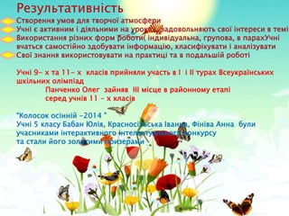 Результативність
Створення умов для творчої атмосфери
Учні є активним і діяльними на уроках, задовольняють свої інтереси в темі
Використання різних форм роботи( індивідуальна, групова, в парахУчні
вчаться самостійно здобувати інформацію, класифікувати і аналізувати
Свої знання використовувати на практиці та в подальшій роботі
Учні 9- х та 11- х класів прийняли участь в І і ІІ турах Всеукраїнських
шкільних олімпіад
Панченко Олег зайняв ІІІ місце в районному етапі
серед учнів 11 – х класів
“Колосок осінній -2014 ”
Учні 5 класу Бабан Юлія, Красносільська Іванна, Фініва Анна були
учасниками інтерактивного інтелектуального конкурсу
та стали його золотими призерами
 
