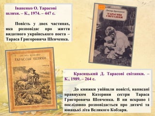 Іваненко О. Тарасові
шляхи. – К., 1974. – 447 с.
Повість у двох частинах,
яка розповідає про життя
видатного українського поета –
Тараса Григоровича Шевченка.
Красицький Д. Тарасові світанки. –
К., 1989. – 264 с.
До книжки увійшли повісті, написані
правнуком Катерини сестри Тараса
Григоровича Шевченка. В ни яскраво і
послідовно розповідається про дитячі та
юнацькі літа Великого Кобзаря.
 