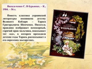 Васильченко С. В бурьянах. – К.,
1984. – 56 с.
Повесть классика украинской
литературы посвящена детству
Великого Кобзаря – Тараса
Григорьевича Шевченко. Писатель
правдиво изображает непокорный,
горячий нрав мальчика, показывает
тот «ад», в котором проходили
детские годы Тараса, рассказывает о
его сиротских мытарствах.
 