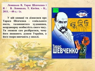 Левицька В. Тарас Шевченко і
Я / В. Левицька, Т. Катіна. – К.,
2011. – 48 с.: іл.
У цій книжці ти дізнаєшся про
Тараса Шевченка – геніального
поета, талановитого художника,
неординарну особистість свого часу.
Ти зможеш сам розібратися, чому
його вважають душею України, а
його твори вивчають у школі.
 