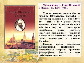 Мельниченко В. Тарас Шевченко
в Москві. – К., 2009. – 740 с.
У книзі розкрито малодосліджену
сторінку Шевченкової біографії —
поетове перебування в Москві у 1844,
1845, 1858 і 1859 роках. Автор
змальовує життя тодішньої Москви в
усіх його побутових і культурних
подробицях, подає портрети
«освічених москвичів» — знайомих
Шевченка та життєписи його друзів
Осипа Бодянського й Михайла
Щепкіна.
Видання щедро ілюстроване
Шевченковими графічними і
живописними творами, архівними
фотографіями, багато з яких
публікуються вперше.
 