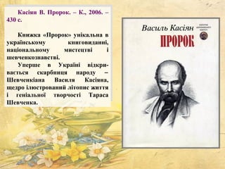 Касіян В. Пророк. – К., 2006. –
430 с.
Книжка «Пророк» унікальна в
українському книговиданні,
національному мистецтві і
шевченкознавстві.
Уперше в Україні відкри-
вається скарбниця народу −
Шевченкіана Василя Касіяна,
щедро ілюстрований літопис життя
і геніальної творчості Тараса
Шевченка.
 