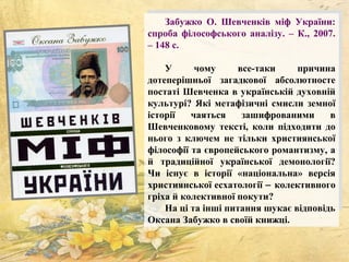 Забужко О. Шевченків міф України:
спроба філософського аналізу. – К., 2007.
– 148 с.
У чому все-таки причина
дотеперішньої загадкової абсолютносте
постаті Шевченка в українській духовній
культурі? Які метафізичні смисли земної
історії чаяться зашифрованими в
Шевченковому тексті, коли підходити до
нього з ключем не тільки християнської
філософії та європейського романтизму, а
й традиційної української демонології?
Чи існує в історії «національна» версія
християнської есхатології − колективного
гріха й колективної покути?
На ці та інші питання шукає відповідь
Оксана Забужко в своїй книжці.
 
