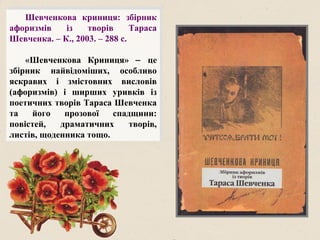 Шевченкова криниця: збірник
афоризмів із творів Тараса
Шевченка. – К., 2003. – 288 с.
«Шевченкова Криниця» − це
збірник найвідоміших, особливо
яскравих і змістовних висловів
(афоризмів) і ширших уривків із
поетичних творів Тараса Шевченка
та його прозової спадщини:
повістей, драматичних творів,
листів, щоденника тощо.
 