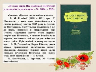 «Я дуже щиро Вас люблю»: Шевченко
у розповідях сучасників. – Х., 2004. – 352с.
Основою збірника стала повість княжни
В. М. Рєпніної (1808 – 1891) про Т.
Шевченка, з яким вона познайомилася в
своєму родовому маєтку 1843 року в Яготині
на Полтавщині. Почуття, яке спалахнуло у неї
до поета, розкрило її літературний дар.
Повість «Безмовна любов» стала першим
твором про Шевченка, а княжна Рєпніна була
першою, хто назвав тоді ще тридцятилітнього
поета генієм. Крім повісті, в книгу включено
лист В. М. Рєпніної до Шарля Ейнара, також
цілком присвячений висвітленню постаті
Шевченка. Доповнює збірник цілий масив
спогадів сучасників Шевченка про нього,
серед яких відомі імена — П. Куліш,
М. Костомаров, І. Тургенєв, М. Лєсков,
багато інших.
 