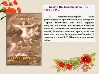 Ковтун Ю. Тарасові музи. – К.,
2003. – 207 с.
У науково-популярній книзі
розповідається про жіноцтво, яке оточувало
Тараса Шевченка, про його сердечні
почуття, його музи, що надихали великого
поета й художника на створення геніальних
поезій, безцінних полотен, про музу всього
його життя, якою була для нього Україна. В
додатку – листи Т. Г. Шевченка до коханих
жінок.
 