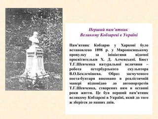 Перший пам’ятник
Великому Кобзареві в Україні
Пам’ятник Кобзарю у Харкові було
встановлено 1898 р. у Мироносицькому
провулку за ініціативи відомої
просвітительки Х. Д. Алчевської. Бюст
Т.Г.Шевченка натуральної величини –
робота петербурзького скульптора
В.О.Беклемішева. Образ засмученого
поета-бунтаря виконано в реалістичній
манері відповідно до автопортретів
Т.Г.Шевченка, створених ним в останні
роки життя. Це був перший пам’ятник
великому Кобзареві в Україні, який до того
ж зберігся до наших днів.
 
