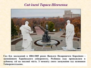 Сад був закладений в 1804-1805 роках Василем Назаровичем Каразіним -
засновником Харківського університету. Розбивка саду проводилася в
дубовому гаї на околиці міста. З моменту свого заснування сад називався
Університетським.
Сад імені Тараса Шевченка
 
