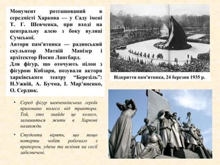 Монумент розташований в
середмісті Харкова — у Саду імені
Т. Г. Шевченка, при вході на
центральну алею з боку вулиці
Сумської.
Автори пам'ятника — радянський
скульптор Матвій Манізер і
архітектор Йосип Лангбард.
Для фігур, що оточують пілон з
фігурою Кобзаря, позували актори
харківського театру “Березіль”:
Н.Ужвій, А. Бучма, І. Мар’яненко,
О. Сердюк.
Відкриття пам'ятника, 1935 р.Відкриття пам'ятника, 24 березня 1935 р.
• Серед фігур шевченківських героїв
приховано колесо від трактора.
Той, хто знайде це колесо,
залишиться жити в Харкові
назавжди.
• Студенти вірять, що якщо
потерти чобіт робочого з
прапором, удача та везіння на сесії
забезпечені.
 