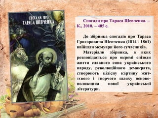 Спогади про Тараса Шевченка. –
К., 2010. – 405 с.
До збірника спогадів про Тараса
Григоровича Шевченка (1814 - 1861)
ввійшли мемуари його сучасників.
Матеріали збірника, в яких
розповідається про окремі епізоди
життя славного сина українського
народу, революційного демократа,
створюють цілісну картину жит-
тєвого і творчого шляху осново-
положника нової української
літератури.
 