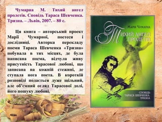 Чумарна М. Тихий ангел
пролетів. Сповідь Тараса Шевченка.
Тризна. – Львів, 2007. – 80 с.
Ця книга – авторський проект
Марії Чумарної, поетеси і
дослідниці. Авторка перекладу
поеми Тараса Шевченка «Тризна»
побувала в тих місцях, де була
написана поема, відчула живу
присутність Тарасової любові, що
записана на кожній стежині, де
ступала нога поета. В короткій
розповіді подається дуже щільний,
але об’ємний огляд Тарасової долі,
його пошуку любові.
 