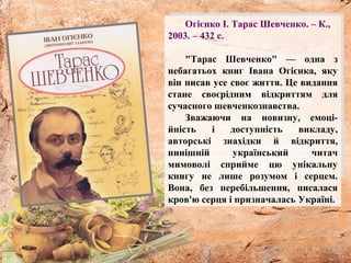 Огієнко І. Тарас Шевченко. – К.,
2003. – 432 с.
"Тарас Шевченко" — одна з
небагатьох книг Івана Огієнка, яку
він писав усе своє життя. Це видання
стане своєрідним відкриттям для
сучасного шевченкознавства.
Зважаючи на новизну, емоці-
йність і доступність викладу,
авторські знахідки й відкриття,
нинішній український читач
мимоволі сприйме цю унікальну
книгу не лише розумом і серцем.
Вона, без перебільшення, писалася
кров'ю серця і призначалась Україні.
 