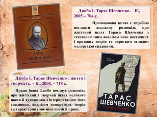 Дзюба І. Тарас Шевченко. – К.,
2005.– 704 с.
Пропонована книга є спробою
поєднати докладну розповідь про
життєвий шлях Тараса Шевченка з
текстологічним аналізом його поетичних
і прозових творів та коротким оглядом
малярської спадщини.
Дзюба І. Тарас Шевченко : життя і
творчість. – К., 2008. – 718 с.
Праця Івана Дзюби поєднує розповідь
про життєвий і творчий шлях великого
поета й художника з інтерпретацією його
спадщини, аналізом конкретних творів
та характерних мотивів поезії й прози.
 