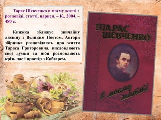 Тарас Шевченко в моєму житті :
розповіді, статті, нариси. – К., 2004. –
480 с.
Книжка зближує звичайну
людину з Великим Поетом. Автори
збірника розповідають про життя
Тараса Григоровича, висловлюють
свої думки та ніби розмовляють
крізь час і простір з Кобзарем.
 