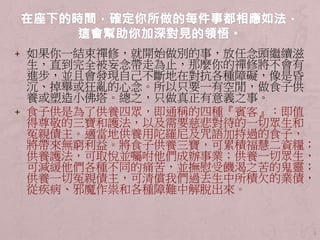 + 如果你一結束禪修，就開始做別的事，放任念頭繼續滋
生，直到完全被妄念帶走為止，那麼你的禪修將不會有
進步，並且會發現自己不斷地在對抗各種障礙，像是昏
沉、掉舉或狂亂的心念。所以只要一有空閒，做食子供
養或塑造小佛塔。總之，只做真正有意義之事。
+ 食子供是為了供養四眾，即通稱的四種『賓客』：即值
得尊敬的三寶和護法，以及需要慈悲對待的一切眾生和
冤親債主。適當地供養用陀羅尼及咒語加持過的食子，
將帶來無窮利益。將食子供養三寶，可累積福慧二資糧；
供養護法，可取悅並囑咐他們成辦事業；供養一切眾生，
可減緩他們各種不同的痛苦，並撫慰受饑渴之苦的鬼靈；
供養一切冤親債主，可清償我們過去生中所積欠的業債，
從疾病、邪魔作祟和各種障難中解脫出來。
3
 