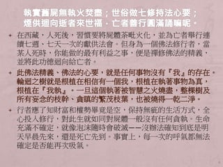 + 在西藏，人死後，習慣要將屍體荼毗火化，並為亡者舉行連
續七週、七天一次的獻供法會。但身為一個佛法修行者，當
某人死時，你能做的最有利益之事，便是禪修佛法的精義，
並將此功德迴向給亡者。
+ 此佛法精義、佛法的心要，就是任何事物沒有『我』的存在。
輪迴之樹就是根植在相信有一個我，根植在執著事物為真，
根植在『我執』。一旦這個執著被智慧之火燒盡，整棵樹及
所有妄念的枝幹、貪瞋的繁茂枝葉，也被燒得一乾二淨。
+ 行者應了知財富和權勢畢竟是空，保持無疵的生活方式，全
心投入修行，對此生就如同對屍體一般沒有任何貪執。生命
充滿不確定，就像泡沫隨時會破滅――沒辦法確知到底是明
天早晨先來，還是死亡先到。事實上，每一次的呼氣都無法
確定是否能再次吸氣。
8
 
