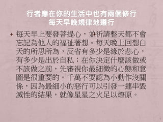 + 每天早上要發菩提心，並祈請整天都不會
忘記為他人的福祉著想。每天晚上回想白
天的所思所為，反省有多少是緣於悲心，
有多少是出於自私；在你決定什麼該做或
不該做之前，先審視你最細微的心態和意
圖是很重要的。千萬不要認為小動作沒關
係，因為最細小的惡行可以引發一連串毀
滅性的結果，就像星星之火足以燎原。
9
+
 