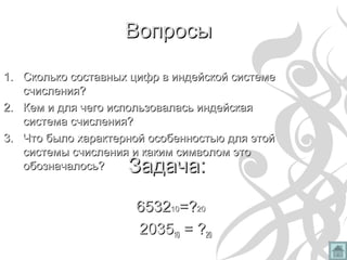 ВопросыВопросы
1.1. Сколько составных цифр в индейской системеСколько составных цифр в индейской системе
счисления?счисления?
2.2. Кем и для чего использовалась индейскаяКем и для чего использовалась индейская
система счисления?система счисления?
3.3. Что было характерной особенностью для этойЧто было характерной особенностью для этой
системы счисления и каким символом этосистемы счисления и каким символом это
обозначалось?обозначалось?
653265321010=?=?2020
203520351010 = ?= ?2020
Задача:Задача:
 