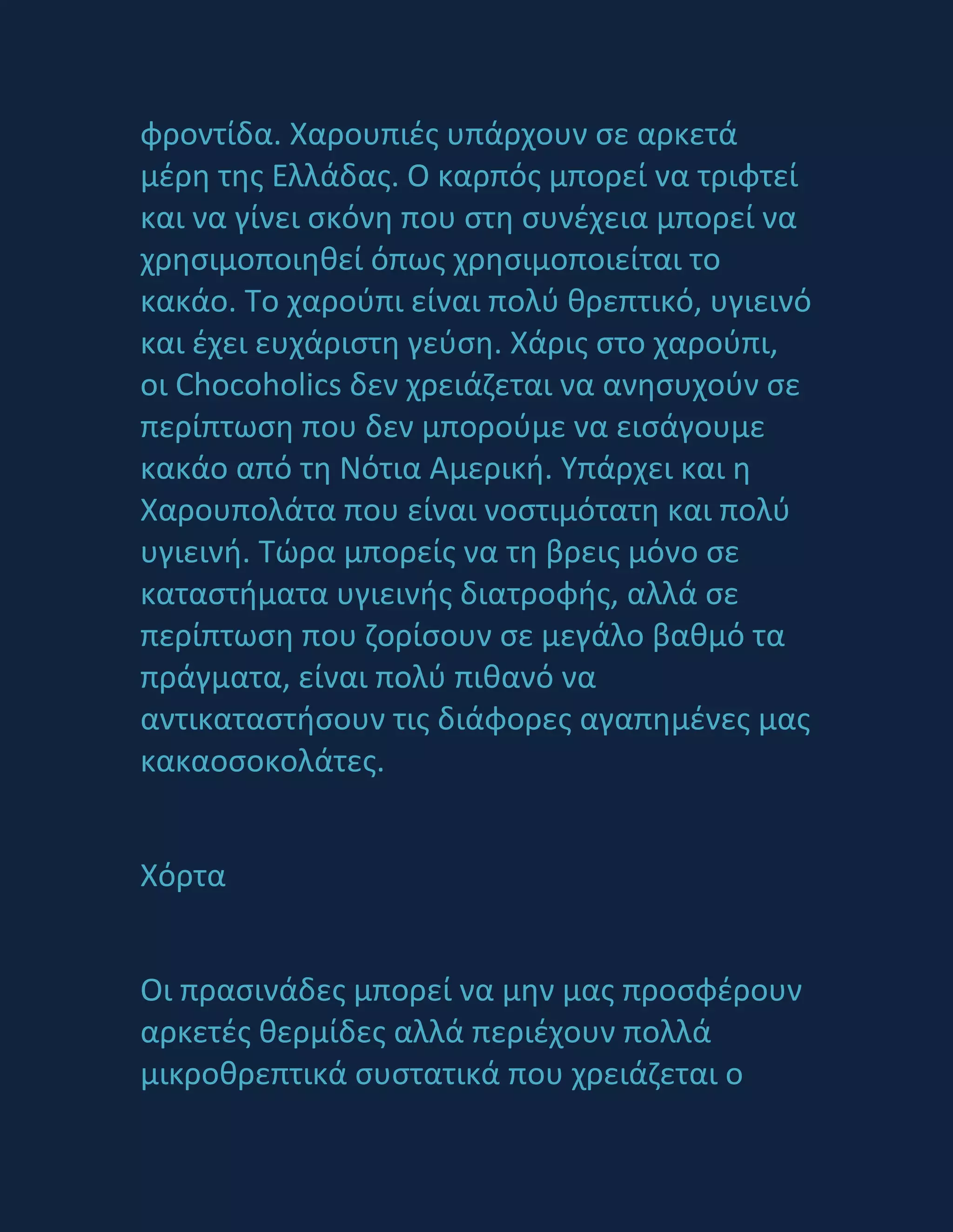 φροντίδα. Χαρουπιζσ υπάρχουν ςε αρκετά
μζρθ τθσ Ελλάδασ. Ο καρπόσ μπορεί να τριφτεί
και να γίνει ςκόνθ που ςτθ ςυνζχεια μπορεί να
χρθςιμοποιθκεί όπωσ χρθςιμοποιείται το
κακάο. Σο χαροφπι είναι πολφ κρεπτικό, υγιεινό
και ζχει ευχάριςτθ γεφςθ. Χάρισ ςτο χαροφπι,
οι Chocoholics δεν χρειάηεται να ανθςυχοφν ςε
περίπτωςθ που δεν μποροφμε να ειςάγουμε
κακάο από τθ Νότια Αμερικι. Τπάρχει και θ
Χαρουπολάτα που είναι νοςτιμότατθ και πολφ
υγιεινι. Σϊρα μπορείσ να τθ βρεισ μόνο ςε
καταςτιματα υγιεινισ διατροφισ, αλλά ςε
περίπτωςθ που ηορίςουν ςε μεγάλο βακμό τα
πράγματα, είναι πολφ πικανό να
αντικαταςτιςουν τισ διάφορεσ αγαπθμζνεσ μασ
κακαοςοκολάτεσ.
Χόρτα
Οι πραςινάδεσ μπορεί να μθν μασ προςφζρουν
αρκετζσ κερμίδεσ αλλά περιζχουν πολλά
μικροκρεπτικά ςυςτατικά που χρειάηεται ο
 