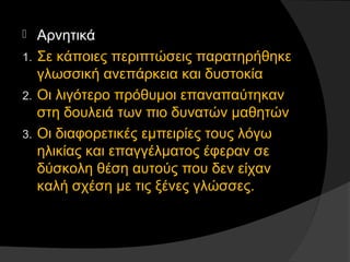  Αρνητικά
1. Σε κάποιες περιπτώσεις παρατηρήθηκε
γλωσσική ανεπάρκεια και δυστοκία
2. Οι λιγότερο πρόθυμοι επαναπαύτηκαν
στη δουλειά των πιο δυνατών μαθητών
3. Οι διαφορετικές εμπειρίες τους λόγω
ηλικίας και επαγγέλματος έφεραν σε
δύσκολη θέση αυτούς που δεν είχαν
καλή σχέση με τις ξένες γλώσσες.
 